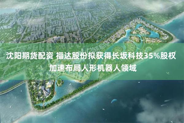 沈阳期货配资 福达股份拟获得长坂科技35%股权  加速布局人形机器人领域