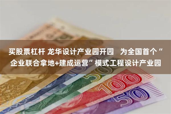 买股票杠杆 龙华设计产业园开园   为全国首个“企业联合拿地+建成运营”模式工程设计产业园