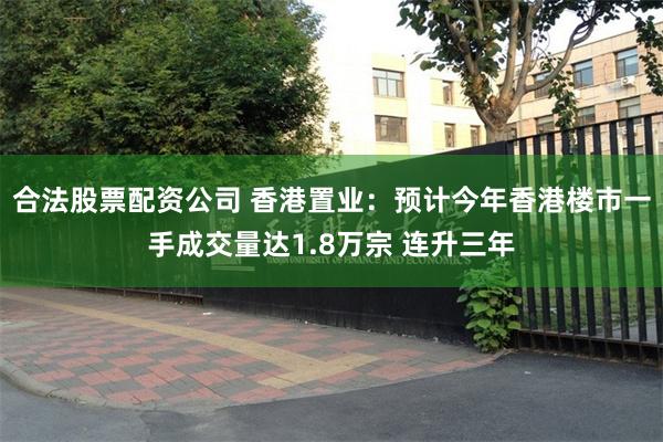 合法股票配资公司 香港置业：预计今年香港楼市一手成交量达1.8万宗 连升三年