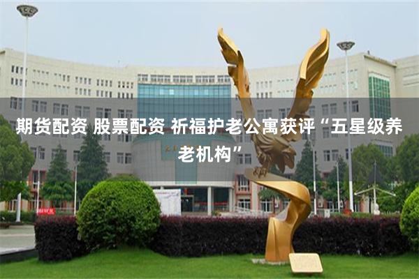 期货配资 股票配资 祈福护老公寓获评“五星级养老机构”
