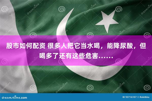 股市如何配资 很多人把它当水喝，能降尿酸，但喝多了还有这些危害……