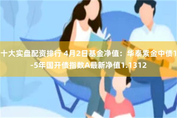 十大实盘配资排行 4月2日基金净值：华泰紫金中债1-5年国开债指数A最新净值1.1312