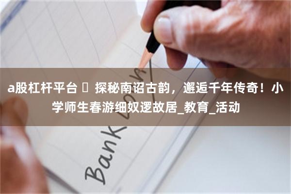 a股杠杆平台 ​探秘南诏古韵，邂逅千年传奇！小学师生春游细奴逻故居_教育_活动
