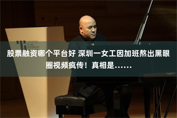 股票融资哪个平台好 深圳一女工因加班熬出黑眼圈视频疯传！真相是……