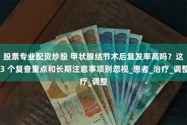 股票专业配资炒股 甲状腺结节术后复发率高吗？这 3 个复查重