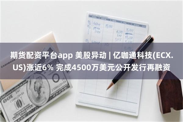 期货配资平台app 美股异动 | 亿咖通科技(ECX.US)