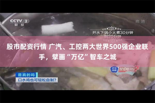 股市配资行情 广汽、工控两大世界500强企业联手，擘画“万亿