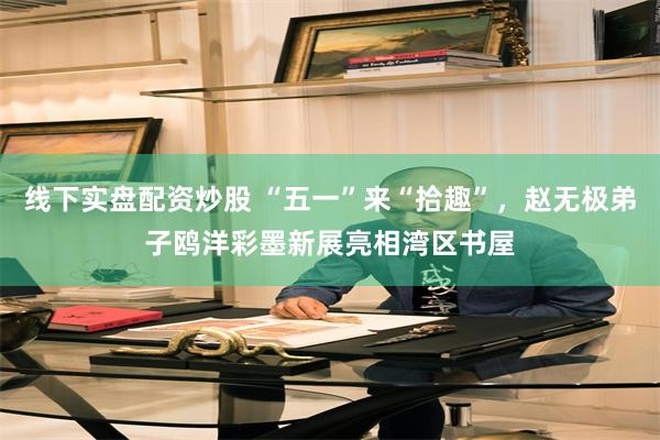线下实盘配资炒股 “五一”来“拾趣”，赵无极弟子鸥洋彩墨新展