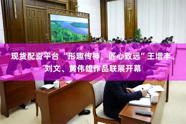 现货配资平台 “形趣传神，匠心致远”王增丰、刘文、黄伟雄作品