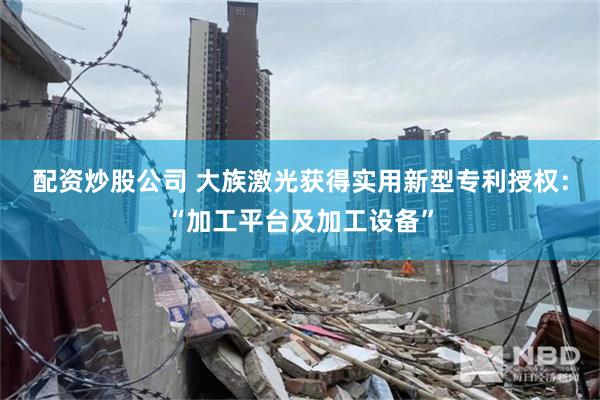 配资炒股公司 大族激光获得实用新型专利授权：“加工平台及加工