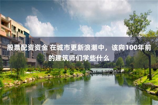 股票配资资金 在城市更新浪潮中，该向100年前的建筑师们学些
