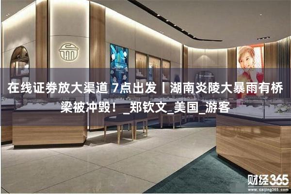 在线证劵放大渠道 7点出发丨湖南炎陵大暴雨有桥梁被冲毁！_郑