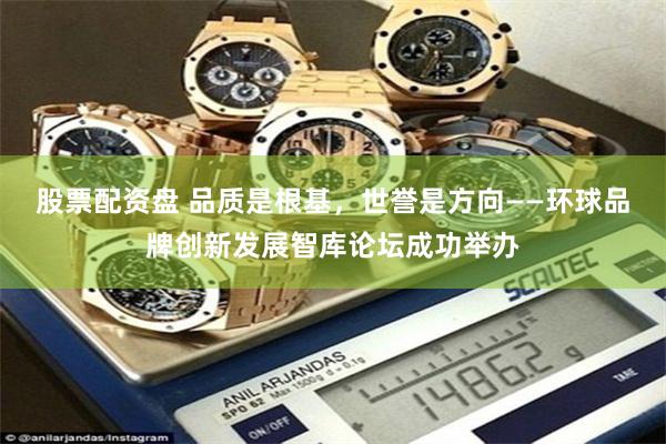 股票配资盘 品质是根基，世誉是方向——环球品牌创新发展智库论
