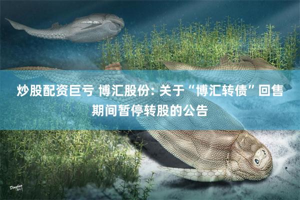 炒股配资巨亏 博汇股份: 关于“博汇转债”回售期间暂停转股的