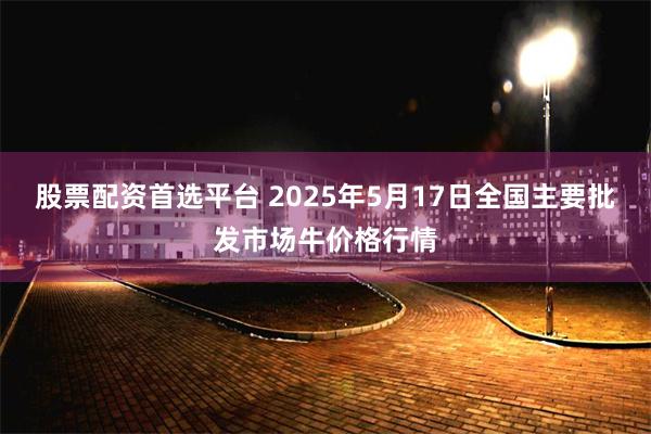股票配资首选平台 2025年5月17日全国主要批发市场牛价格
