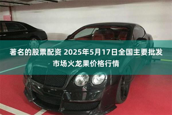 著名的股票配资 2025年5月17日全国主要批发市场火龙果价格行情