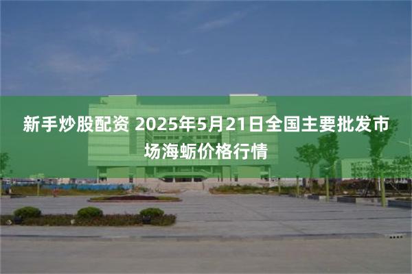 新手炒股配资 2025年5月21日全国主要批发市场海蛎价格行