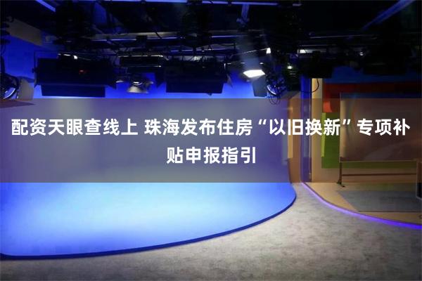 配资天眼查线上 珠海发布住房“以旧换新”专项补贴申报指引