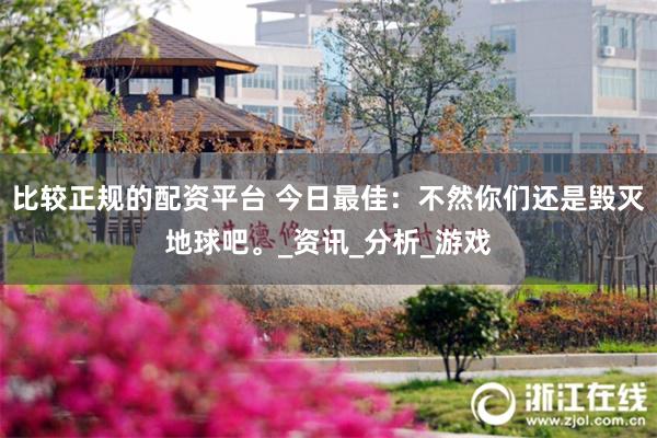 比较正规的配资平台 今日最佳：不然你们还是毁灭地球吧。_资讯