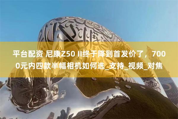平台配资 尼康Z50 II终于降到首发价了，7000元内四款
