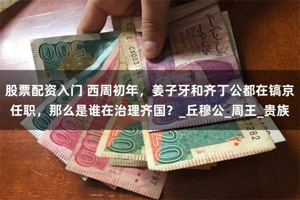 股票配资入门 西周初年，姜子牙和齐丁公都在镐京任职，那么是谁