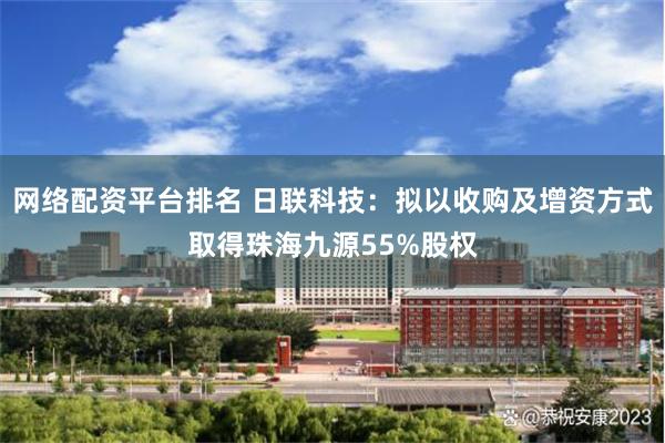 网络配资平台排名 日联科技：拟以收购及增资方式取得珠海九源5