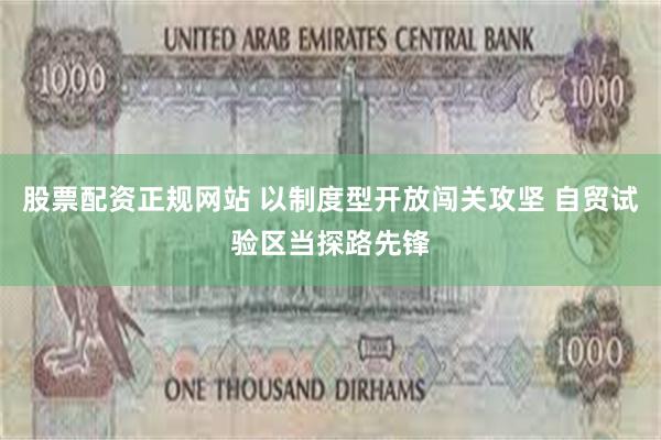 股票配资正规网站 以制度型开放闯关攻坚 自贸试验区当探路先锋