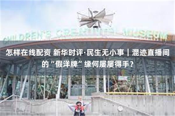 怎样在线配资 新华时评·民生无小事｜混迹直播间的“假洋牌”缘