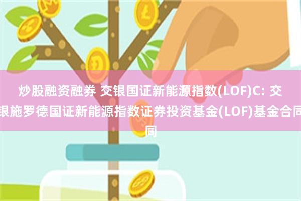 炒股融资融券 交银国证新能源指数(LOF)C: 交银施罗德国证新能源指数证券投资基金(LOF)基金合同