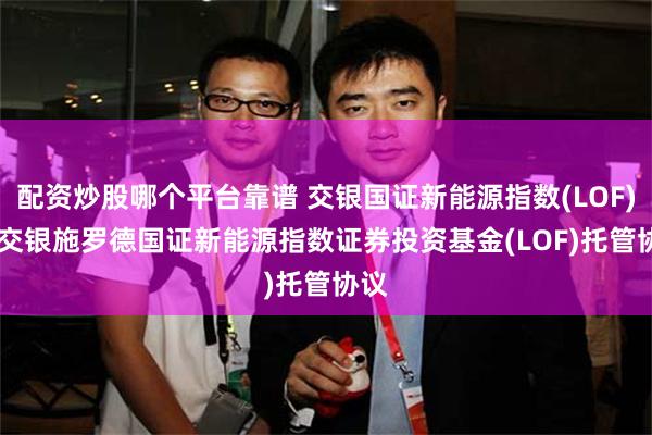 配资炒股哪个平台靠谱 交银国证新能源指数(LOF)C: 交银施罗德国证新能源指数证券投资基金(LOF)托管协议