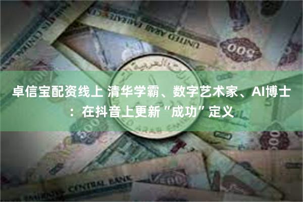 卓信宝配资线上 清华学霸、数字艺术家、AI博士：在抖音上更新