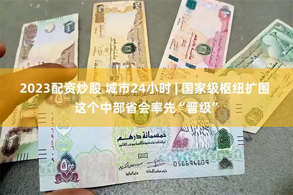 2023配资炒股 城市24小时 | 国家级枢纽扩围 这个中部
