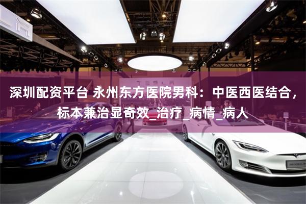 深圳配资平台 永州东方医院男科：中医西医结合，标本兼治显奇效