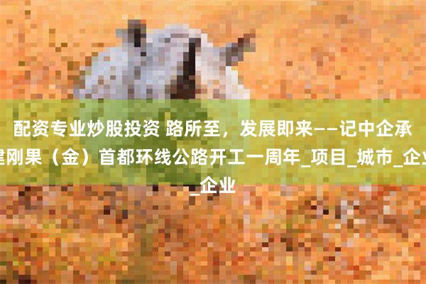 配资专业炒股投资 路所至，发展即来——记中企承建刚果（金）首
