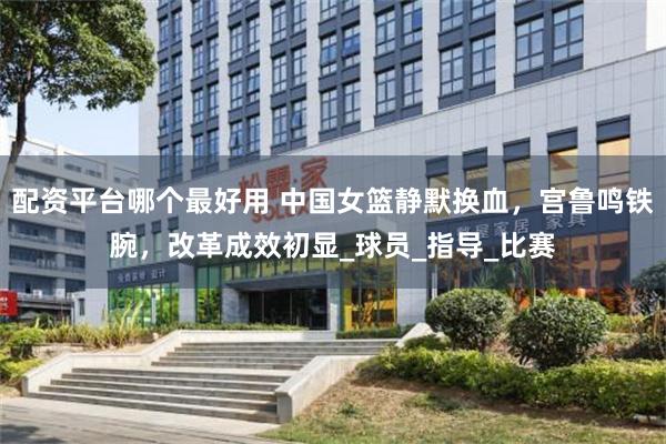 配资平台哪个最好用 中国女篮静默换血，宫鲁鸣铁腕，改革成效初
