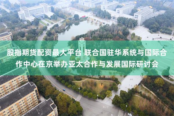 股指期货配资最大平台 联合国驻华系统与国际合作中心在京举办亚