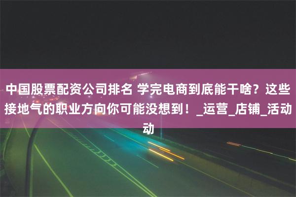 中国股票配资公司排名 学完电商到底能干啥？这些接地气的职业方
