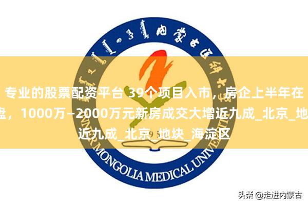 专业的股票配资平台 39个项目入市，房企上半年在京提速推盘，
