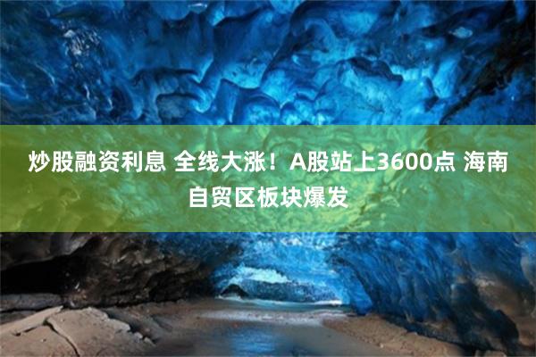 炒股融资利息 全线大涨！A股站上3600点 海南自贸区板块爆