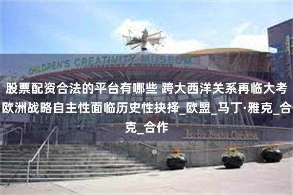 股票配资合法的平台有哪些 跨大西洋关系再临大考：欧洲战略自主