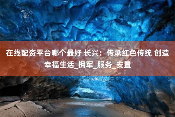 在线配资平台哪个最好 长兴：传承红色传统 创造幸福生活_拥军
