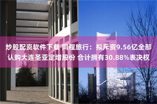 炒股配资软件下载 同程旅行：拟斥资9.56亿全部认购大连圣亚