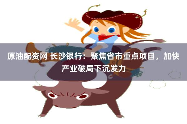 原油配资网 长沙银行：聚焦省市重点项目，加快产业破局下沉发力