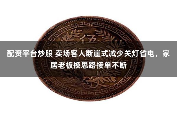配资平台炒股 卖场客人断崖式减少关灯省电，家居老板换思路接单