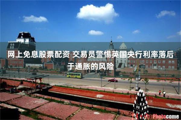 网上免息股票配资 交易员警惕英国央行利率落后于通胀的风险