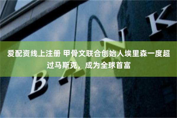 爱配资线上注册 甲骨文联合创始人埃里森一度超过马斯克，成为全