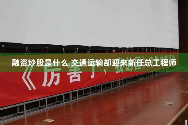 融资炒股是什么 交通运输部迎来新任总工程师