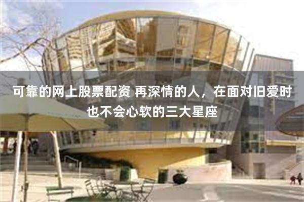 可靠的网上股票配资 再深情的人，在面对旧爱时也不会心软的三大
